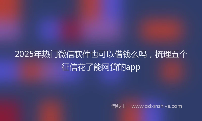 2025年热门微信软件也可以借钱么吗，梳理五个征信花了能网贷的app