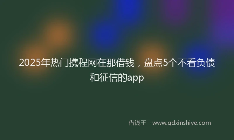 2025年热门携程网在那借钱，盘点5个不看负债和征信的app