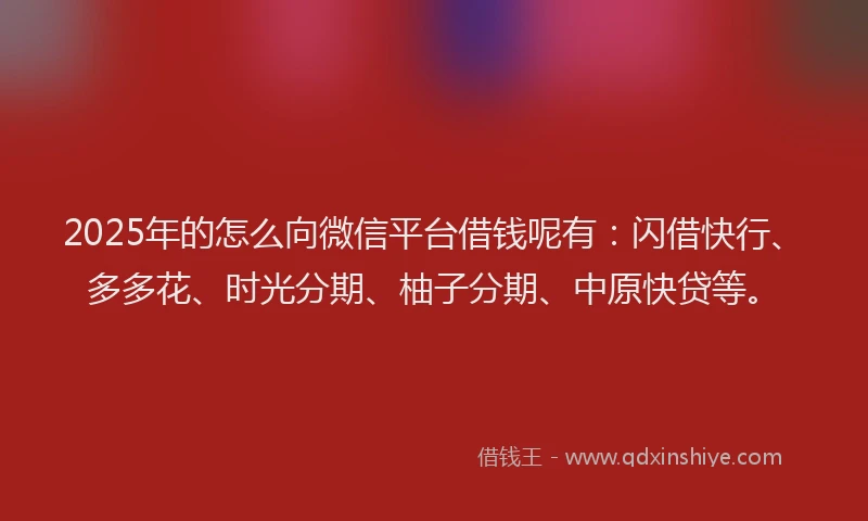 2025年的怎么向微信平台借钱呢有：闪借快行、多多花、时光分期、柚子分期、中原快贷等。