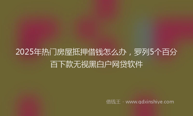 2025年热门房屋抵押借钱怎么办，罗列5个百分百下款无视黑白户网贷软件