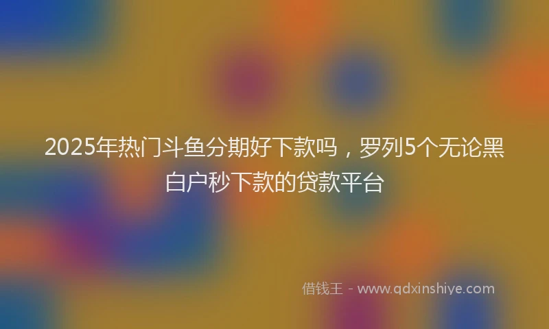 2025年热门斗鱼分期好下款吗，罗列5个无论黑白户秒下款的贷款平台