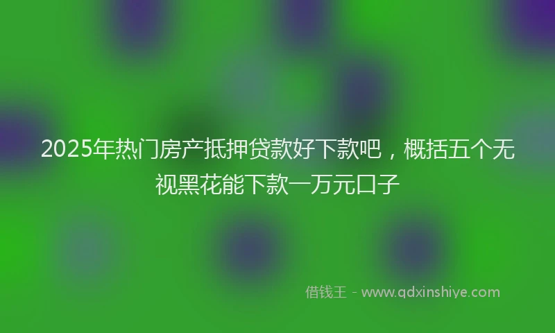 2025年热门房产抵押贷款好下款吧，概括五个无视黑花能下款一万元口子