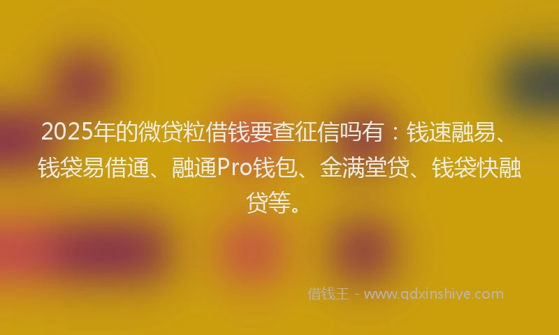 2025年的微贷粒借钱要查征信吗有：钱速融易、钱袋易借通、融通Pro钱包、金满堂贷、钱袋快融贷等。