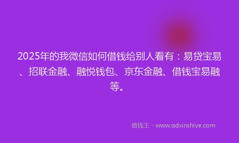 2025年的我微信如何借钱给别人看有：易贷宝易、招联金融、融悦钱包、京东金融、借钱宝易融等。