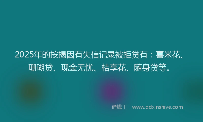 2025年的按揭因有失信记录被拒贷有：喜米花、珊瑚贷、现金无忧、桔享花、随身贷等。