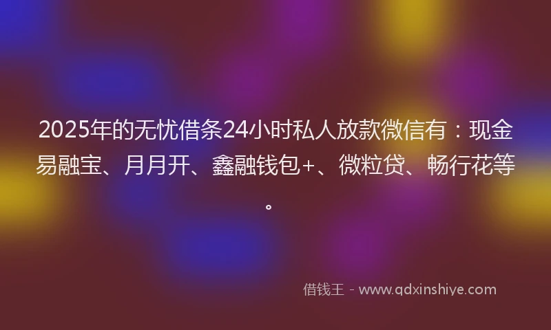 2025年的无忧借条24小时私人放款微信有：现金易融宝、月月开、鑫融钱包+、微粒贷、畅行花等。