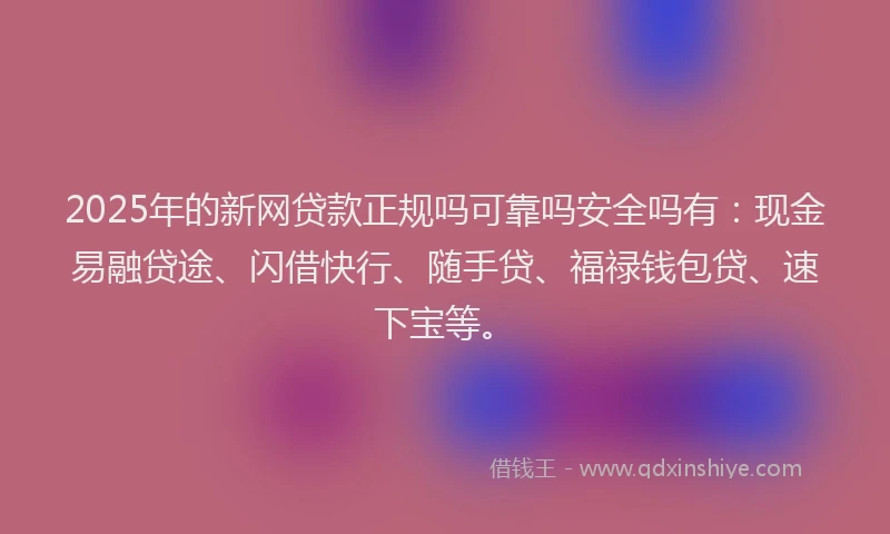 2025年的新网贷款正规吗可靠吗安全吗有：现金易融贷途、闪借快行、随手贷、福禄钱包贷、速下宝等。