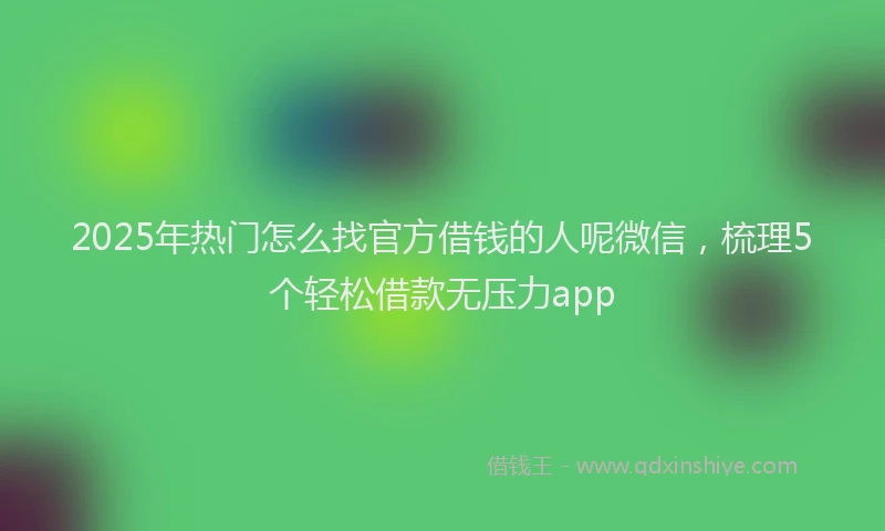 2025年热门怎么找官方借钱的人呢微信，梳理5个轻松借款无压力app