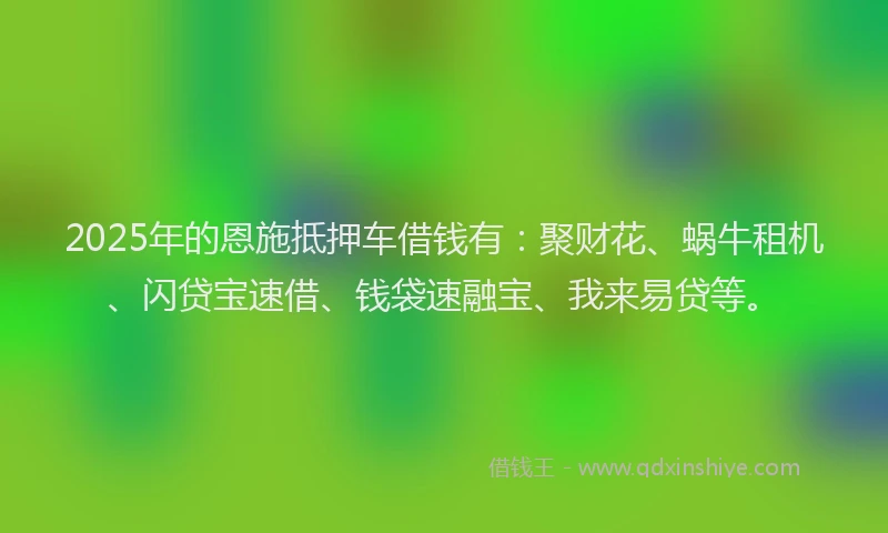 2025年的恩施抵押车借钱有：聚财花、蜗牛租机、闪贷宝速借、钱袋速融宝、我来易贷等。