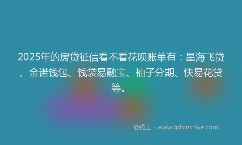 2025年的房贷征信看不看花呗账单有：星海飞贷、金诺钱包、钱袋易融宝、柚子分期、快易花贷等。