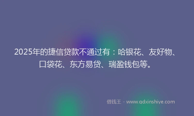 2025年的捷信贷款不通过有：哈银花、友好物、口袋花、东方易贷、瑞盈钱包等。