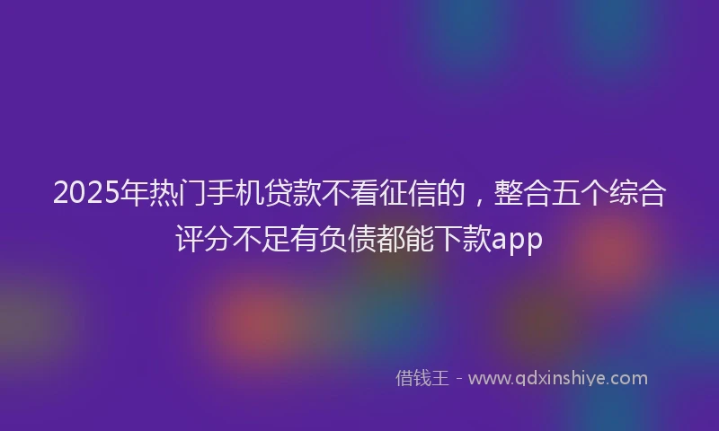 2025年热门手机贷款不看征信的，整合五个综合评分不足有负债都能下款app