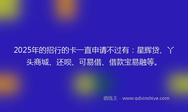 2025年的招行的卡一直申请不过有：星辉贷、丫头商城、还呗、可易借、借款宝易融等。