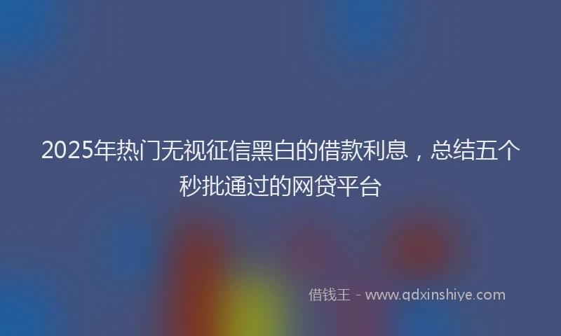 2025年热门无视征信黑白的借款利息，总结五个秒批通过的网贷平台
