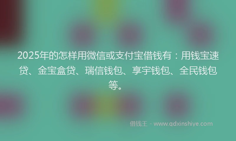 2025年的怎样用微信或支付宝借钱有：用钱宝速贷、金宝盒贷、瑞信钱包、享宇钱包、全民钱包等。