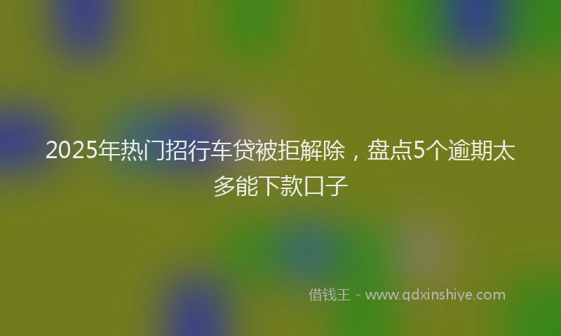 2025年热门招行车贷被拒解除，盘点5个逾期太多能下款口子