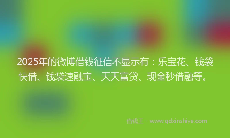 2025年的微博借钱征信不显示有：乐宝花、钱袋快借、钱袋速融宝、天天富贷、现金秒借融等。