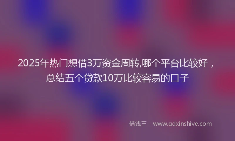 2025年热门想借3万资金周转,哪个平台比较好，总结五个贷款10万比较容易的口子