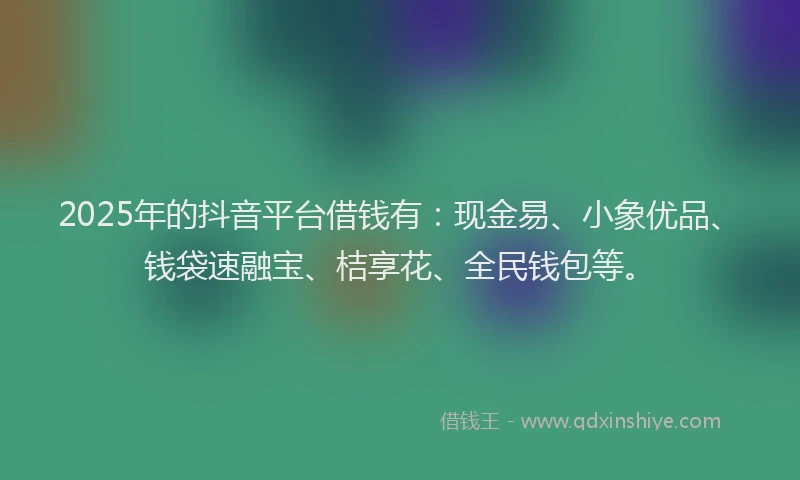 2025年的抖音平台借钱有：现金易、小象优品、钱袋速融宝、桔享花、全民钱包等。