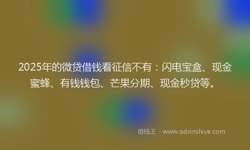 2025年的微贷借钱看征信不有：闪电宝盒、现金蜜蜂、有钱钱包、芒果分期、现金秒贷等。