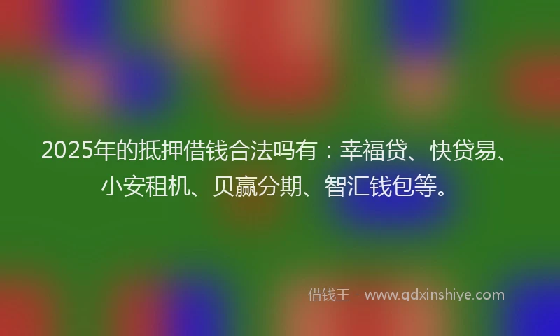 2025年的抵押借钱合法吗有：幸福贷、快贷易、小安租机、贝赢分期、智汇钱包等。