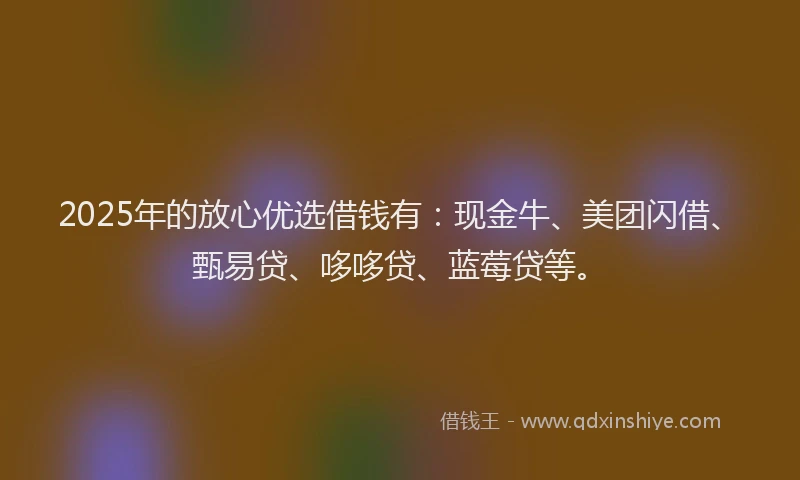 2025年的放心优选借钱有：现金牛、美团闪借、甄易贷、哆哆贷、蓝莓贷等。