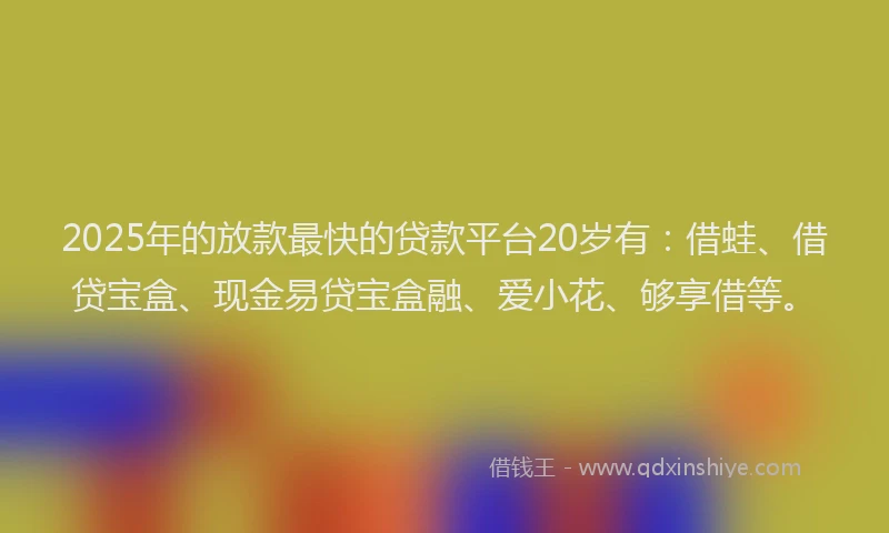 2025年的放款最快的贷款平台20岁有：借蛙、借贷宝盒、现金易贷宝盒融、爱小花、够享借等。