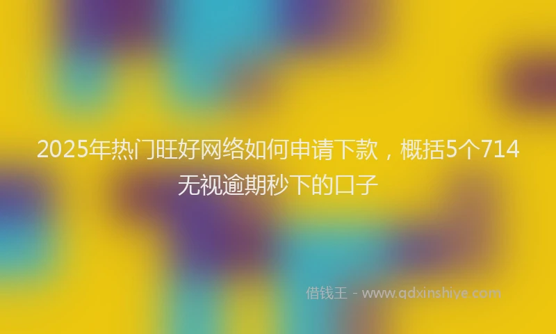 2025年热门旺好网络如何申请下款，概括5个714无视逾期秒下的口子