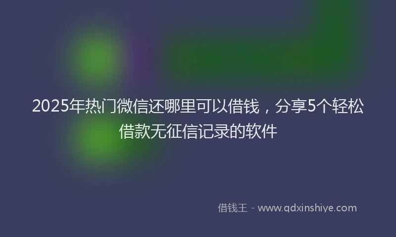 2025年热门微信还哪里可以借钱，分享5个轻松借款无征信记录的软件