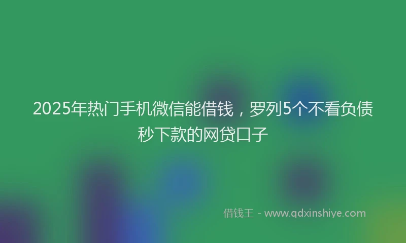 2025年热门手机微信能借钱，罗列5个不看负债秒下款的网贷口子