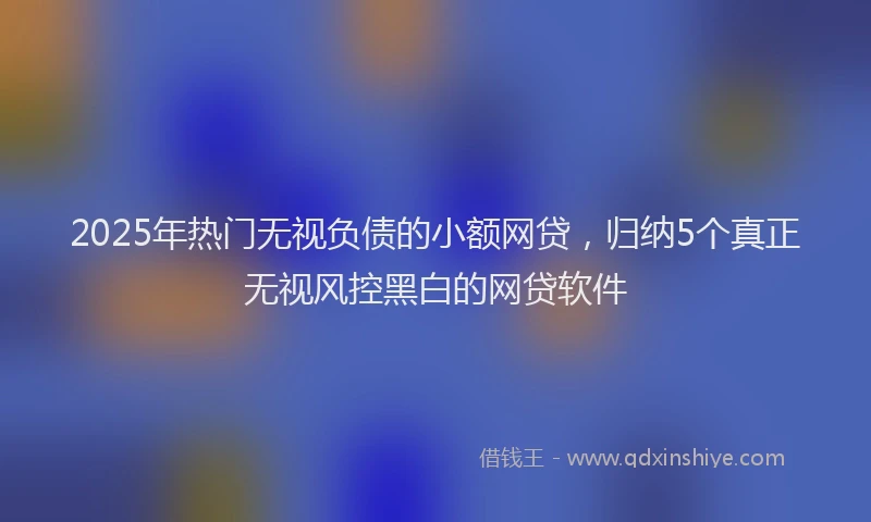 2025年热门无视负债的小额网贷，归纳5个真正无视风控黑白的网贷软件