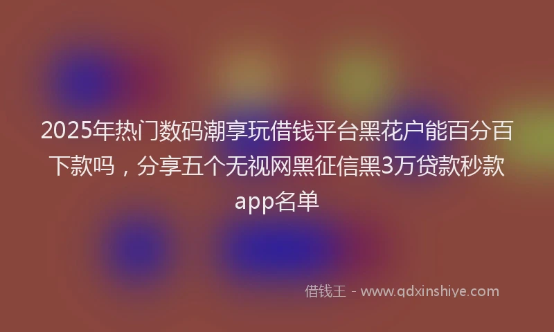 2025年热门数码潮享玩借钱平台黑花户能百分百下款吗，分享五个无视网黑征信黑3万贷款秒款app名单