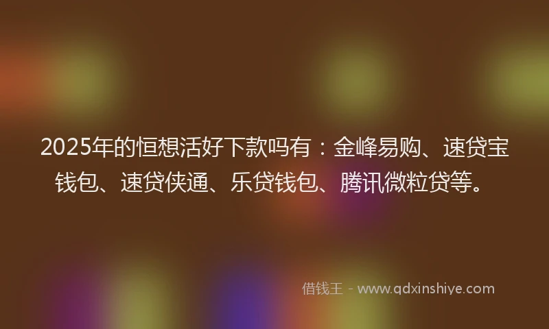2025年的恒想活好下款吗有：金峰易购、速贷宝钱包、速贷侠通、乐贷钱包、腾讯微粒贷等。