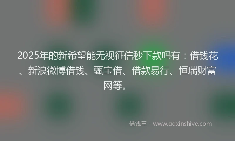 2025年的新希望能无视征信秒下款吗有：借钱花、新浪微博借钱、甄宝借、借款易行、恒瑞财富网等。