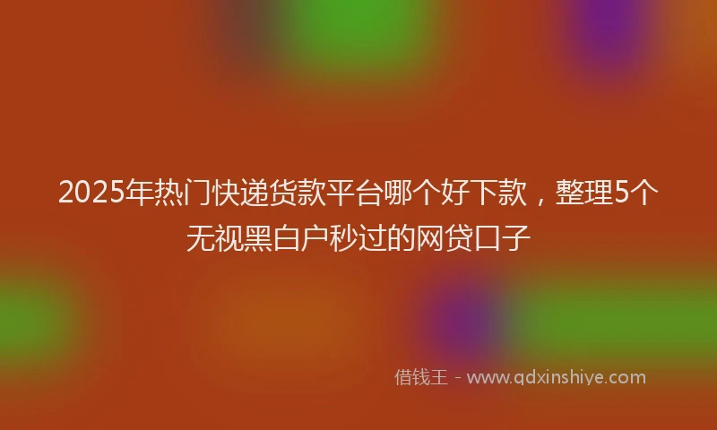 2025年热门快递货款平台哪个好下款，整理5个无视黑白户秒过的网贷口子
