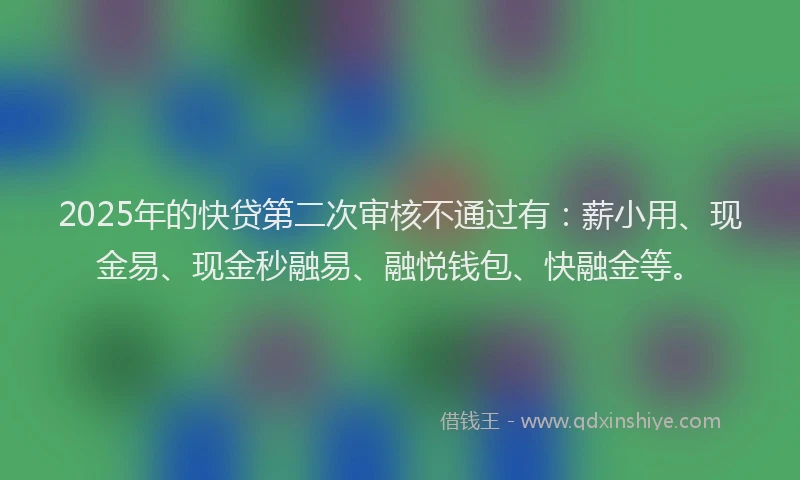 2025年的快贷第二次审核不通过有：薪小用、现金易、现金秒融易、融悦钱包、快融金等。