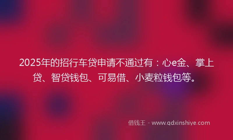 2025年的招行车贷申请不通过有：心e金、掌上贷、智贷钱包、可易借、小麦粒钱包等。