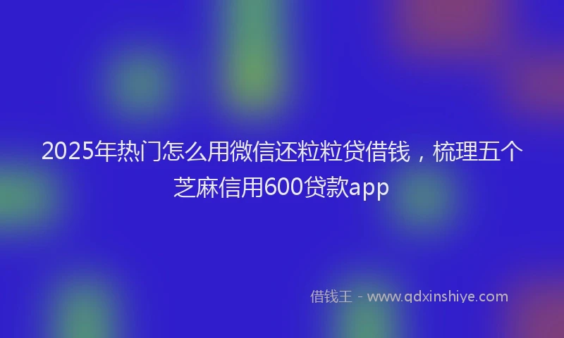 2025年热门怎么用微信还粒粒贷借钱，梳理五个芝麻信用600贷款app