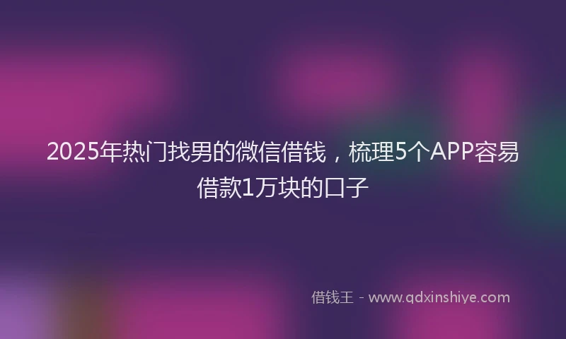 2025年热门找男的微信借钱，梳理5个APP容易借款1万块的口子