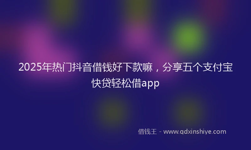 2025年热门抖音借钱好下款嘛，分享五个支付宝快贷轻松借app