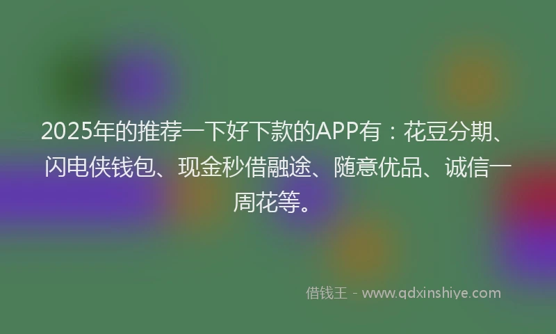 2025年的推荐一下好下款的APP有：花豆分期、闪电侠钱包、现金秒借融途、随意优品、诚信一周花等。