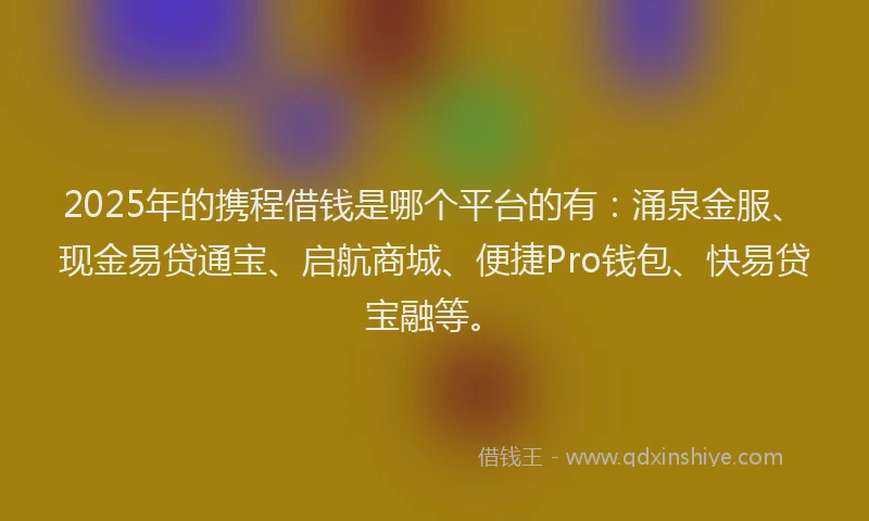 2025年的携程借钱是哪个平台的有：涌泉金服、现金易贷通宝、启航商城、便捷Pro钱包、快易贷宝融等。
