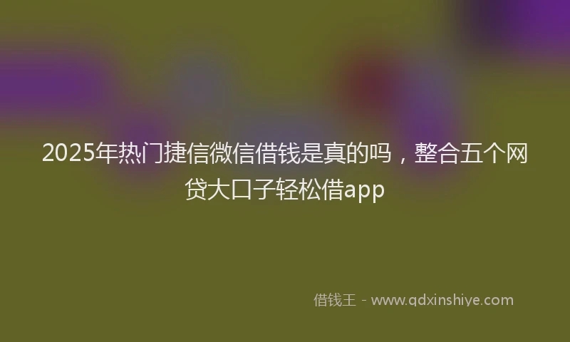 2025年热门捷信微信借钱是真的吗，整合五个网贷大口子轻松借app