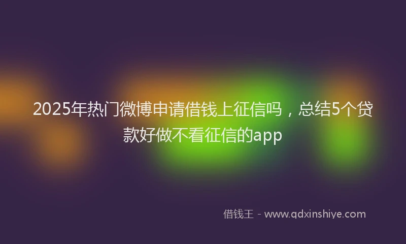 2025年热门微博申请借钱上征信吗，总结5个贷款好做不看征信的app