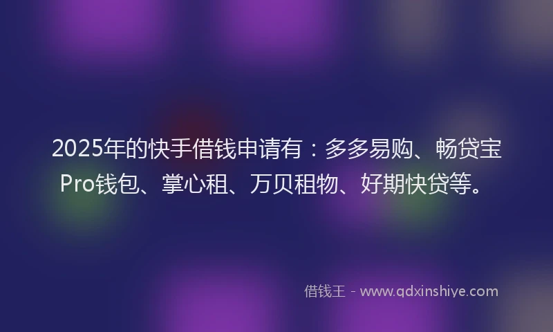 2025年的快手借钱申请有：多多易购、畅贷宝Pro钱包、掌心租、万贝租物、好期快贷等。
