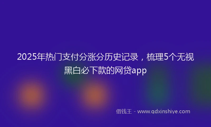 2025年热门支付分涨分历史记录，梳理5个无视黑白必下款的网贷app