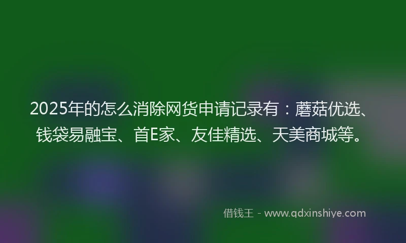 2025年的怎么消除网货申请记录有：蘑菇优选、钱袋易融宝、首E家、友佳精选、天美商城等。