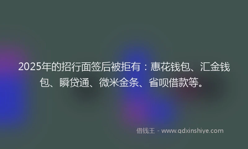 2025年的招行面签后被拒有：惠花钱包、汇金钱包、瞬贷通、微米金条、省呗借款等。