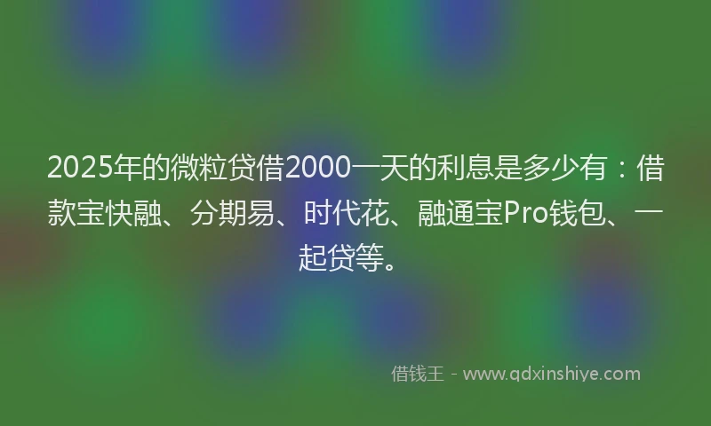 2025年的微粒贷借2000一天的利息是多少有：借款宝快融、分期易、时代花、融通宝Pro钱包、一起贷等。