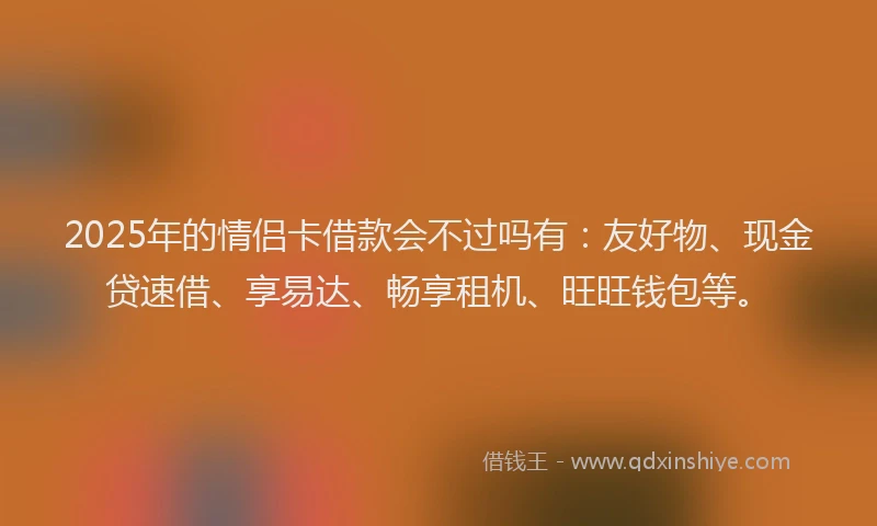 2025年的情侣卡借款会不过吗有：友好物、现金贷速借、享易达、畅享租机、旺旺钱包等。